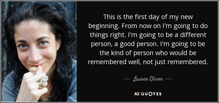 This is the first day of my new beginning. From now on I'm going to do things right. I'm going to be a different person, a good person. I'm going to be the kind of person who would be remembered well, not just remembered. - Lauren Oliver
