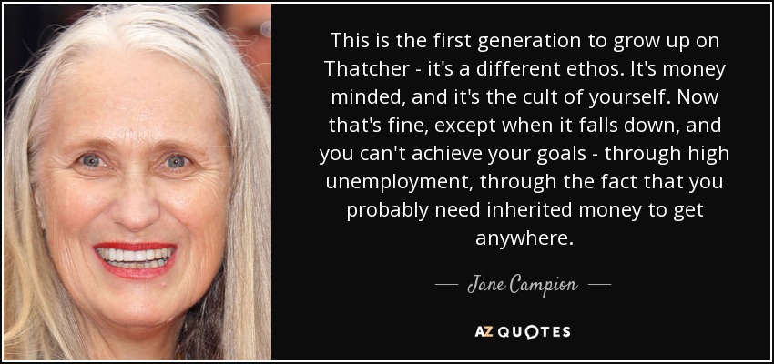 This is the first generation to grow up on Thatcher - it's a different ethos. It's money minded, and it's the cult of yourself. Now that's fine, except when it falls down, and you can't achieve your goals - through high unemployment, through the fact that you probably need inherited money to get anywhere. - Jane Campion