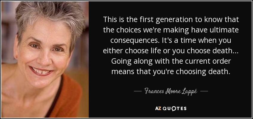 This is the first generation to know that the choices we're making have ultimate consequences. It's a time when you either choose life or you choose death ... Going along with the current order means that you're choosing death. - Frances Moore Lappé