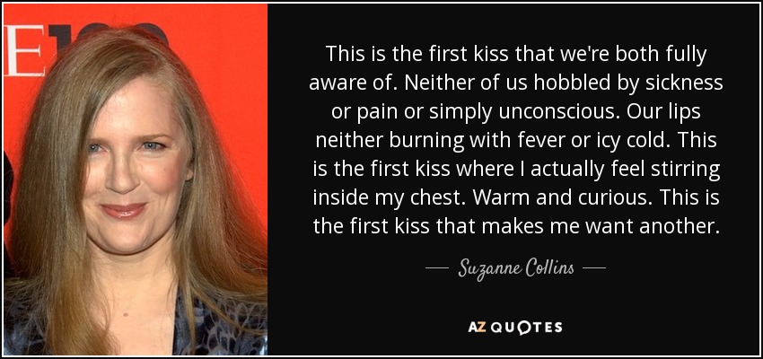 This is the first kiss that we're both fully aware of. Neither of us hobbled by sickness or pain or simply unconscious. Our lips neither burning with fever or icy cold. This is the first kiss where I actually feel stirring inside my chest. Warm and curious. This is the first kiss that makes me want another. - Suzanne Collins