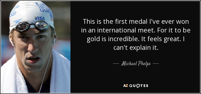 This is the first medal I've ever won in an international meet. For it to be gold is incredible. It feels great. I can't explain it. - Michael Phelps
