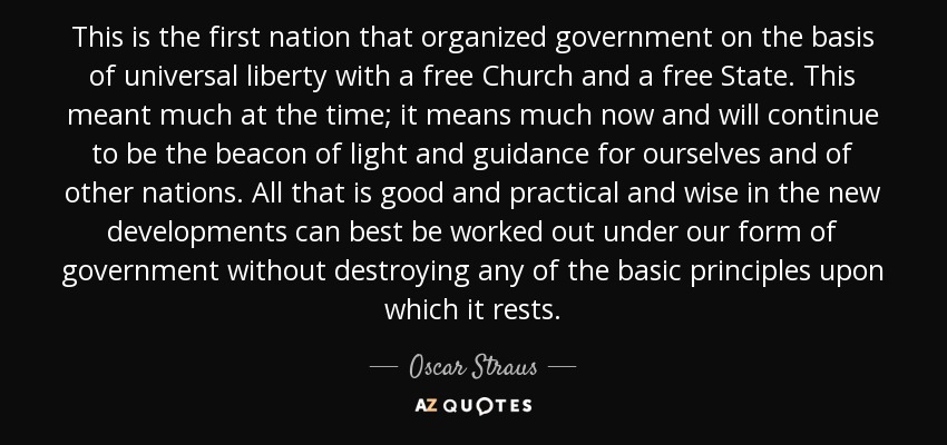 This is the first nation that organized government on the basis of universal liberty with a free Church and a free State. This meant much at the time; it means much now and will continue to be the beacon of light and guidance for ourselves and of other nations. All that is good and practical and wise in the new developments can best be worked out under our form of government without destroying any of the basic principles upon which it rests. - Oscar Straus