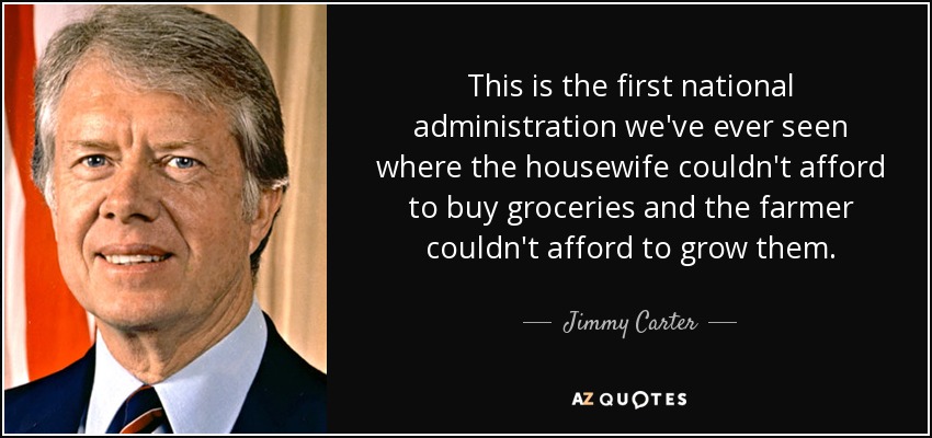 This is the first national administration we've ever seen where the housewife couldn't afford to buy groceries and the farmer couldn't afford to grow them. - Jimmy Carter