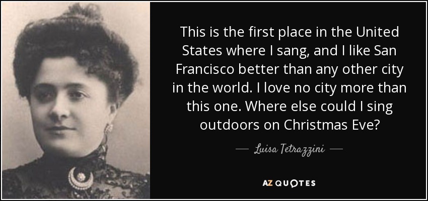 This is the first place in the United States where I sang, and I like San Francisco better than any other city in the world. I love no city more than this one. Where else could I sing outdoors on Christmas Eve? - Luisa Tetrazzini