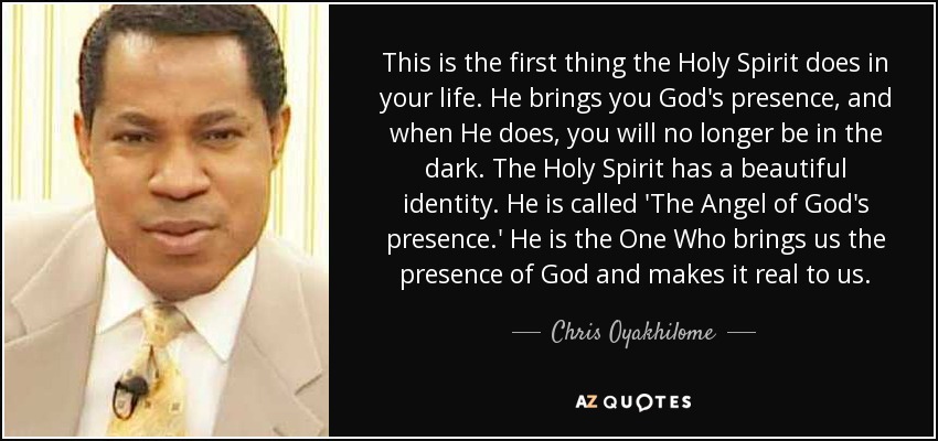 This is the first thing the Holy Spirit does in your life. He brings you God's presence, and when He does, you will no longer be in the dark. The Holy Spirit has a beautiful identity. He is called 'The Angel of God's presence.' He is the One Who brings us the presence of God and makes it real to us. - Chris Oyakhilome
