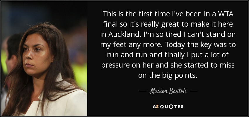 This is the first time I've been in a WTA final so it's really great to make it here in Auckland. I'm so tired I can't stand on my feet any more. Today the key was to run and run and finally I put a lot of pressure on her and she started to miss on the big points. - Marion Bartoli