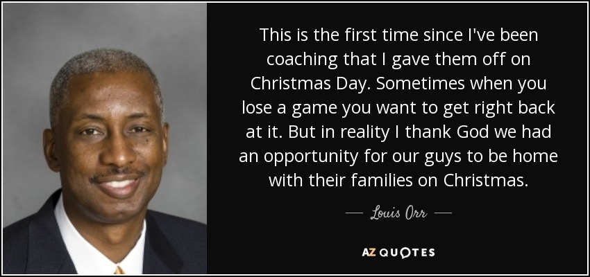 This is the first time since I've been coaching that I gave them off on Christmas Day. Sometimes when you lose a game you want to get right back at it. But in reality I thank God we had an opportunity for our guys to be home with their families on Christmas. - Louis Orr