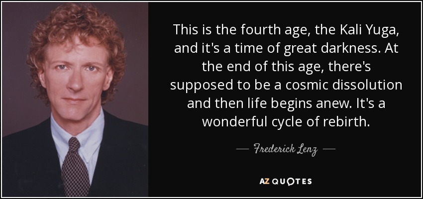 This is the fourth age, the Kali Yuga, and it's a time of great darkness. At the end of this age, there's supposed to be a cosmic dissolution and then life begins anew. It's a wonderful cycle of rebirth. - Frederick Lenz