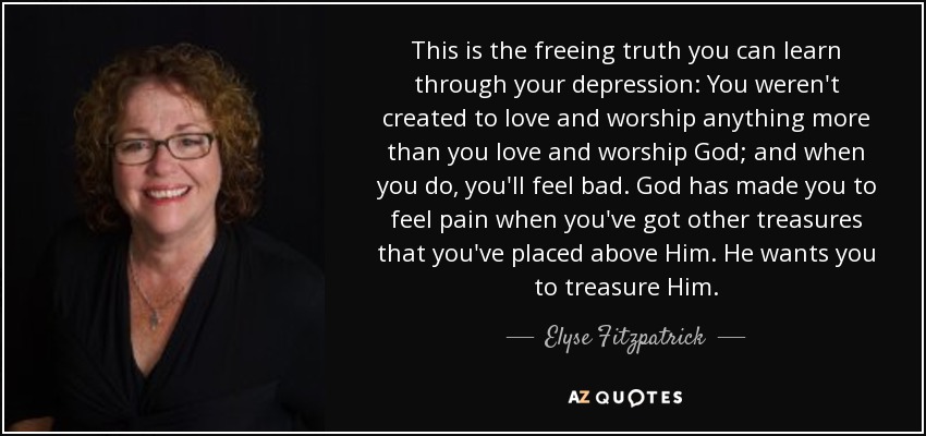 This is the freeing truth you can learn through your depression: You weren't created to love and worship anything more than you love and worship God; and when you do, you'll feel bad. God has made you to feel pain when you've got other treasures that you've placed above Him. He wants you to treasure Him. - Elyse Fitzpatrick