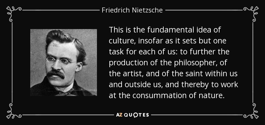 This is the fundamental idea of culture, insofar as it sets but one task for each of us: to further the production of the philosopher, of the artist, and of the saint within us and outside us, and thereby to work at the consummation of nature. - Friedrich Nietzsche