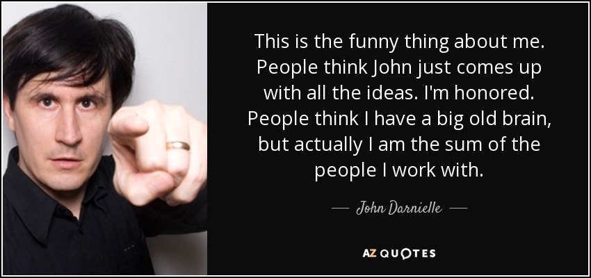 This is the funny thing about me. People think John just comes up with all the ideas. I'm honored. People think I have a big old brain, but actually I am the sum of the people I work with. - John Darnielle