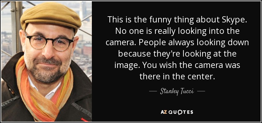 This is the funny thing about Skype. No one is really looking into the camera. People always looking down because they're looking at the image. You wish the camera was there in the center. - Stanley Tucci
