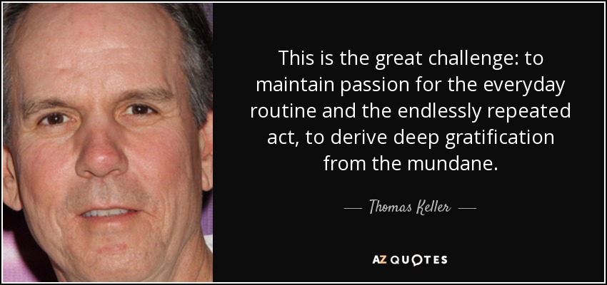 This is the great challenge: to maintain passion for the everyday routine and the endlessly repeated act, to derive deep gratification from the mundane. - Thomas Keller