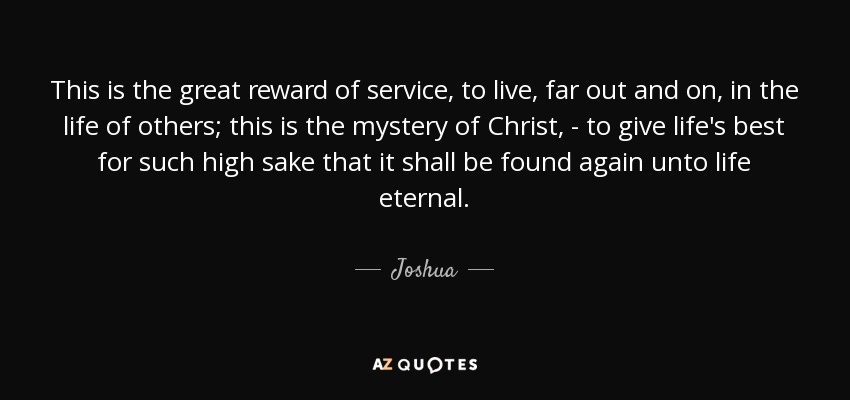 This is the great reward of service, to live, far out and on, in the life of others; this is the mystery of Christ, - to give life's best for such high sake that it shall be found again unto life eternal. - Joshua