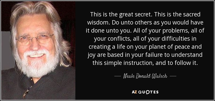 This is the great secret. This is the sacred wisdom. Do unto others as you would have it done unto you. All of your problems, all of your conflicts, all of your difficulties in creating a life on your planet of peace and joy are based in your failure to understand this simple instruction, and to follow it. - Neale Donald Walsch