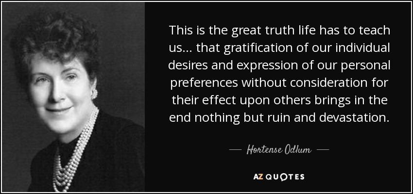 This is the great truth life has to teach us ... that gratification of our individual desires and expression of our personal preferences without consideration for their effect upon others brings in the end nothing but ruin and devastation. - Hortense Odlum