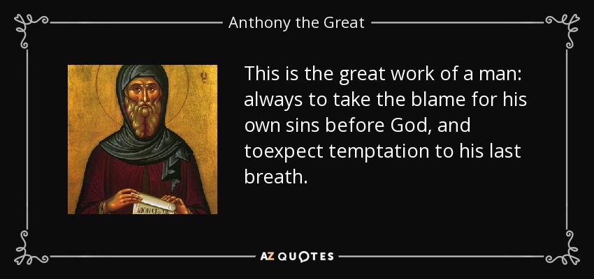 This is the great work of a man: always to take the blame for his own sins before God, and toexpect temptation to his last breath. - Anthony the Great