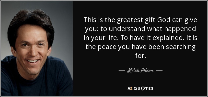 This is the greatest gift God can give you: to understand what happened in your life. To have it explained. It is the peace you have been searching for. - Mitch Albom