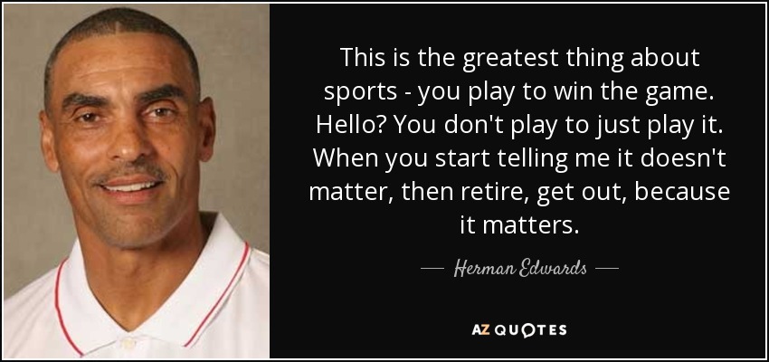 This is the greatest thing about sports - you play to win the game. Hello? You don't play to just play it. When you start telling me it doesn't matter, then retire, get out, because it matters. - Herman Edwards