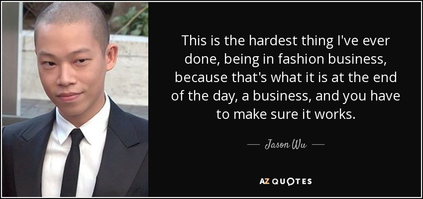 This is the hardest thing I've ever done, being in fashion business, because that's what it is at the end of the day, a business, and you have to make sure it works. - Jason Wu