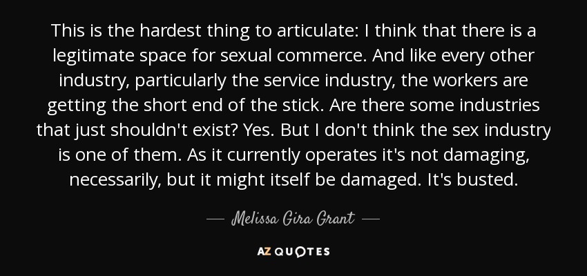 This is the hardest thing to articulate: I think that there is a legitimate space for sexual commerce. And like every other industry, particularly the service industry, the workers are getting the short end of the stick. Are there some industries that just shouldn't exist? Yes. But I don't think the sex industry is one of them. As it currently operates it's not damaging, necessarily, but it might itself be damaged. It's busted. - Melissa Gira Grant