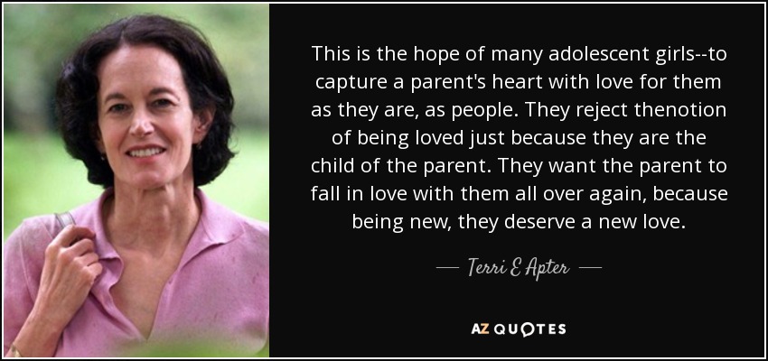This is the hope of many adolescent girls--to capture a parent's heart with love for them as they are, as people. They reject thenotion of being loved just because they are the child of the parent. They want the parent to fall in love with them all over again, because being new, they deserve a new love. - Terri E Apter