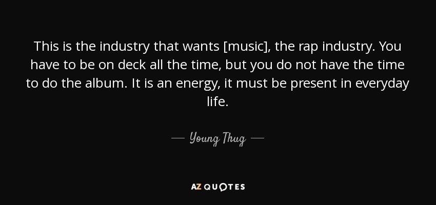 This is the industry that wants [music], the rap industry. You have to be on deck all the time, but you do not have the time to do the album. It is an energy, it must be present in everyday life. - Young Thug