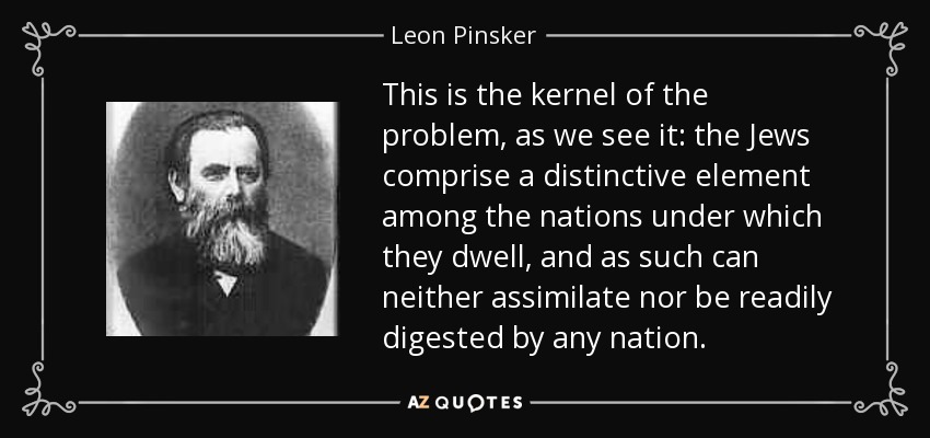 This is the kernel of the problem, as we see it: the Jews comprise a distinctive element among the nations under which they dwell, and as such can neither assimilate nor be readily digested by any nation. - Leon Pinsker