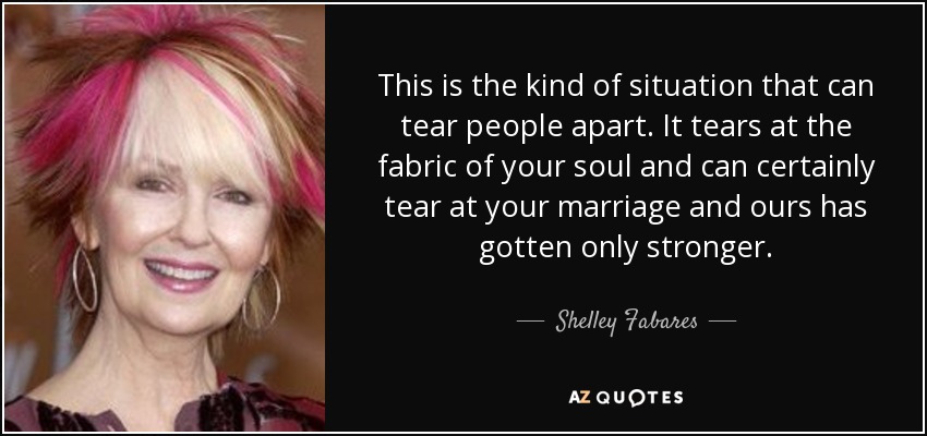 This is the kind of situation that can tear people apart. It tears at the fabric of your soul and can certainly tear at your marriage and ours has gotten only stronger. - Shelley Fabares