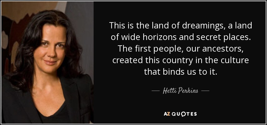 This is the land of dreamings, a land of wide horizons and secret places. The first people, our ancestors, created this country in the culture that binds us to it. - Hetti Perkins