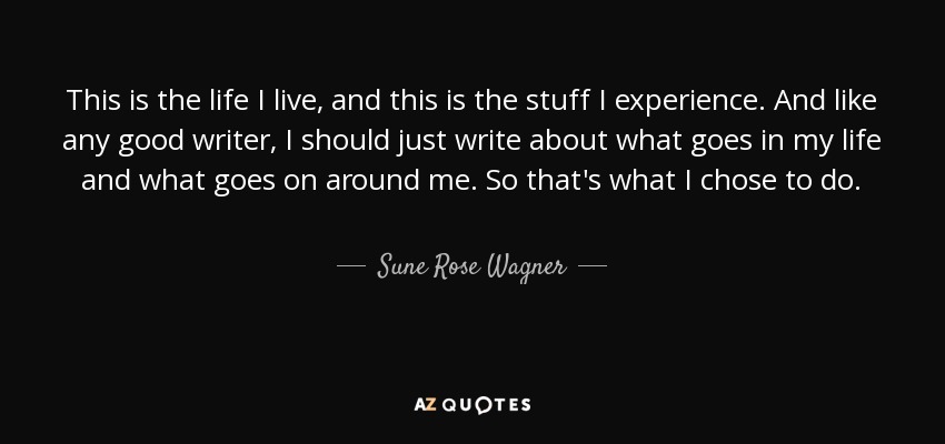 This is the life I live, and this is the stuff I experience. And like any good writer, I should just write about what goes in my life and what goes on around me. So that's what I chose to do. - Sune Rose Wagner