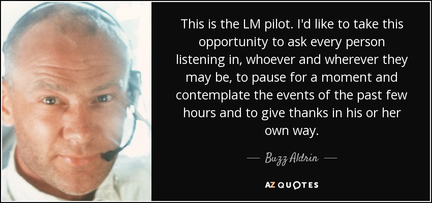 This is the LM pilot. I'd like to take this opportunity to ask every person listening in, whoever and wherever they may be, to pause for a moment and contemplate the events of the past few hours and to give thanks in his or her own way. - Buzz Aldrin