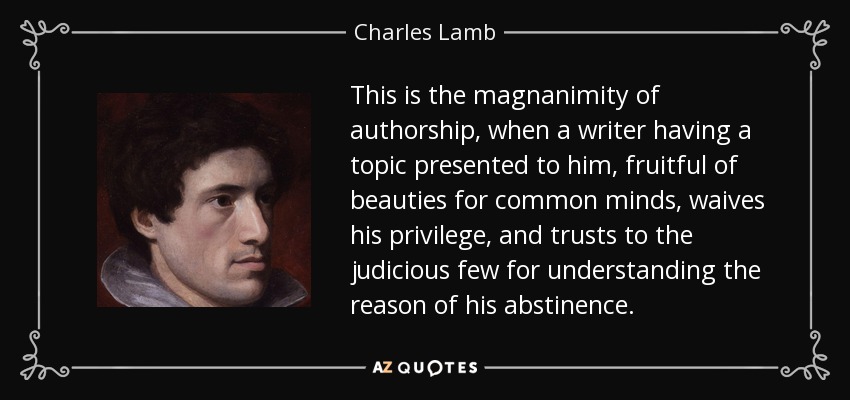 This is the magnanimity of authorship, when a writer having a topic presented to him, fruitful of beauties for common minds, waives his privilege, and trusts to the judicious few for understanding the reason of his abstinence. - Charles Lamb