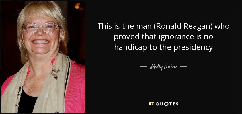 This is the man (Ronald Reagan) who proved that ignorance is no handicap to the presidency - Molly Ivins