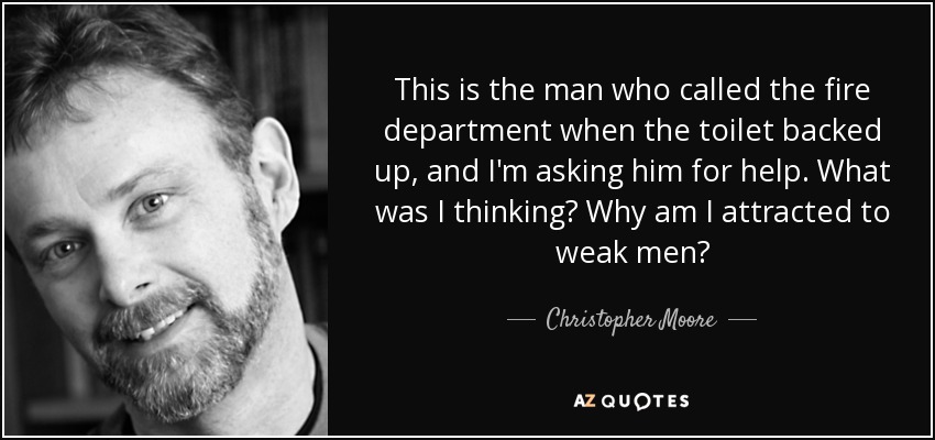 This is the man who called the fire department when the toilet backed up, and I'm asking him for help. What was I thinking? Why am I attracted to weak men? - Christopher Moore