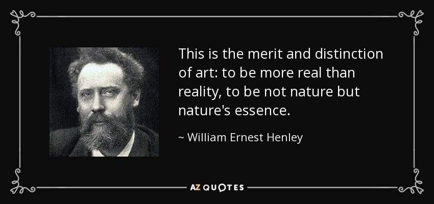 This is the merit and distinction of art: to be more real than reality, to be not nature but nature's essence. - William Ernest Henley