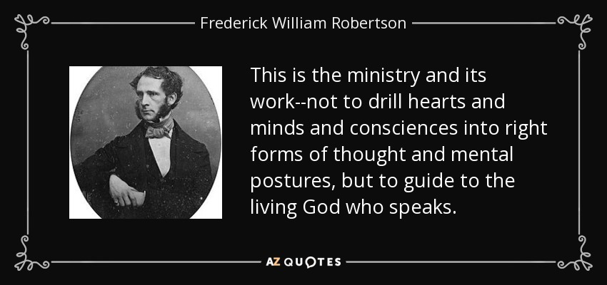 This is the ministry and its work--not to drill hearts and minds and consciences into right forms of thought and mental postures, but to guide to the living God who speaks. - Frederick William Robertson