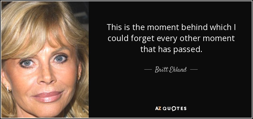 This is the moment behind which I could forget every other moment that has passed. - Britt Ekland