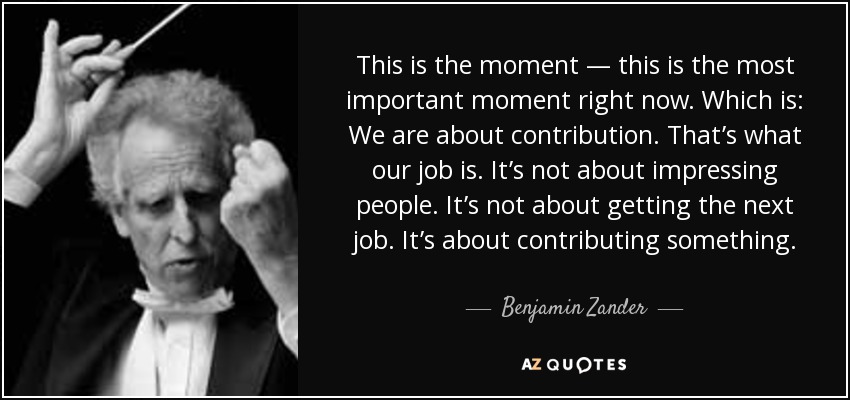 This is the moment — this is the most important moment right now. Which is: We are about contribution. That’s what our job is. It’s not about impressing people. It’s not about getting the next job. It’s about contributing something. - Benjamin Zander