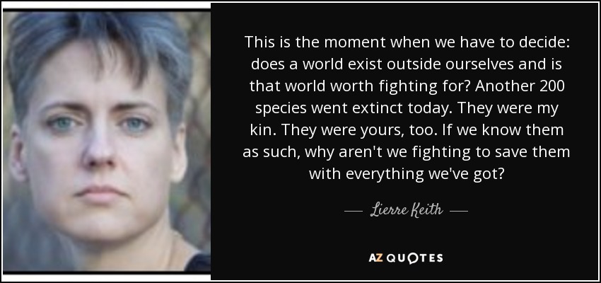 This is the moment when we have to decide: does a world exist outside ourselves and is that world worth fighting for? Another 200 species went extinct today. They were my kin. They were yours, too. If we know them as such, why aren't we fighting to save them with everything we've got? - Lierre Keith