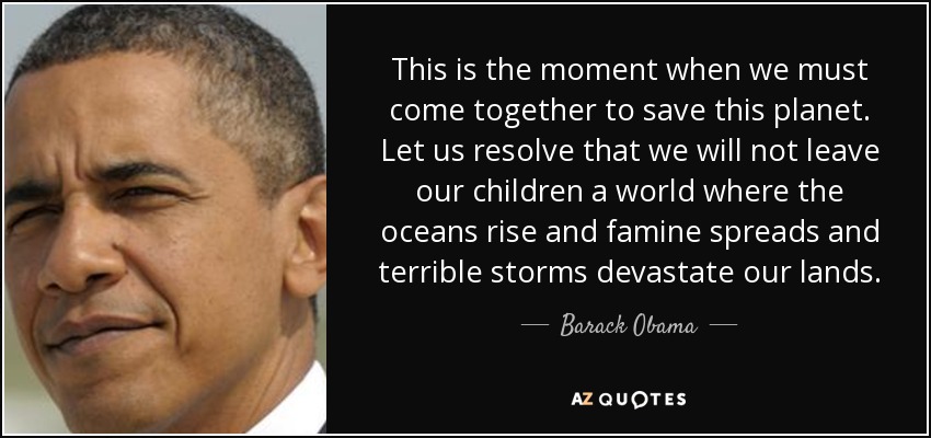 This is the moment when we must come together to save this planet. Let us resolve that we will not leave our children a world where the oceans rise and famine spreads and terrible storms devastate our lands. - Barack Obama