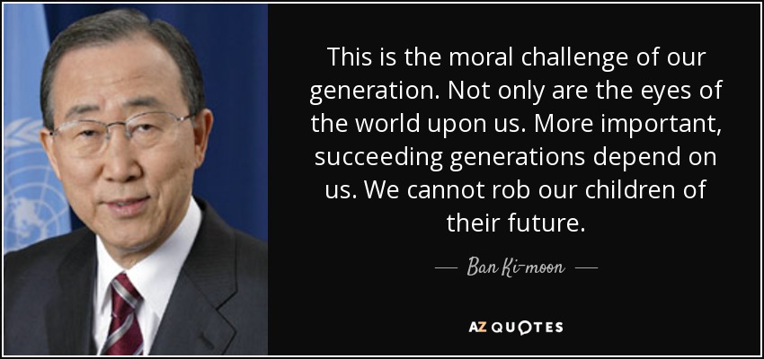 This is the moral challenge of our generation. Not only are the eyes of the world upon us. More important, succeeding generations depend on us. We cannot rob our children of their future. - Ban Ki-moon