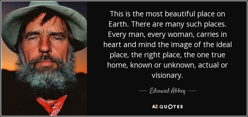 This is the most beautiful place on Earth. There are many such places. Every man, every woman, carries in heart and mind the image of the ideal place, the right place, the one true home, known or unknown, actual or visionary. - Edward Abbey