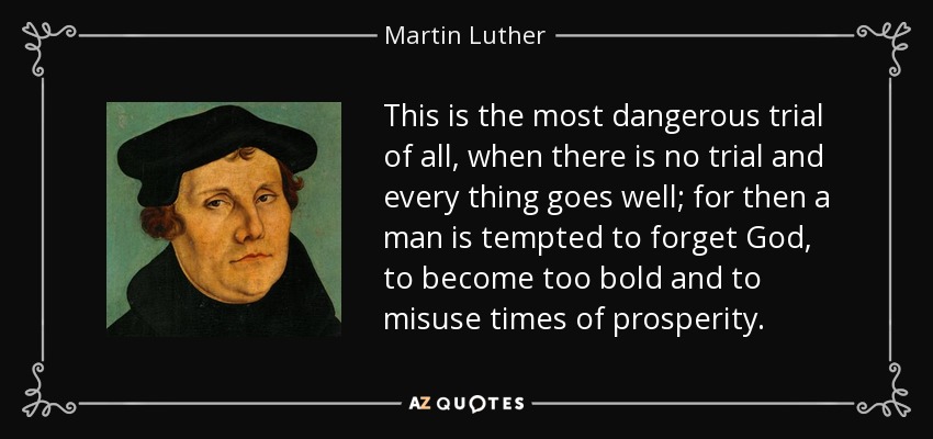 This is the most dangerous trial of all, when there is no trial and every thing goes well; for then a man is tempted to forget God, to become too bold and to misuse times of prosperity. - Martin Luther
