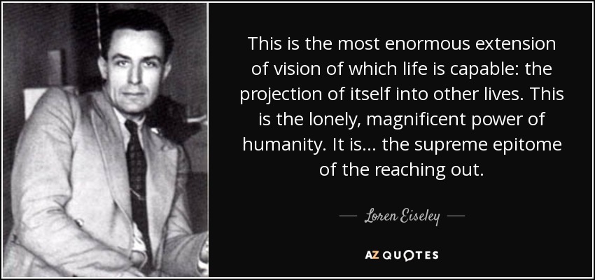 This is the most enormous extension of vision of which life is capable: the projection of itself into other lives. This is the lonely, magnificent power of humanity. It is . . . the supreme epitome of the reaching out. - Loren Eiseley