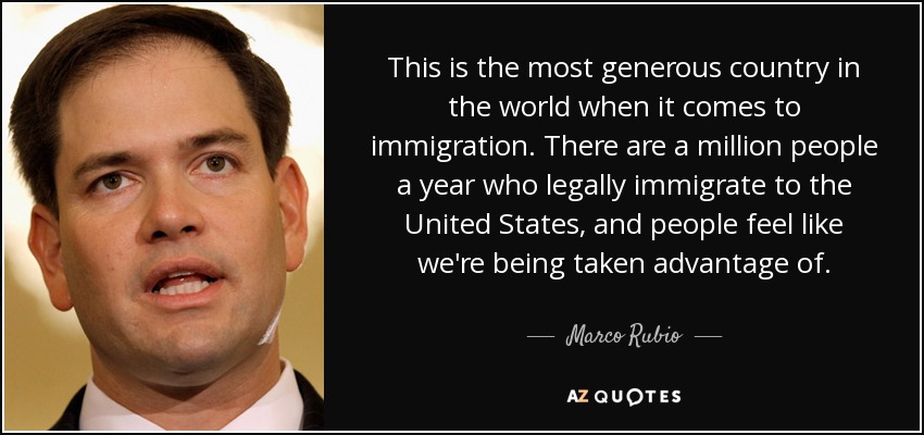 This is the most generous country in the world when it comes to immigration. There are a million people a year who legally immigrate to the United States, and people feel like we're being taken advantage of. - Marco Rubio