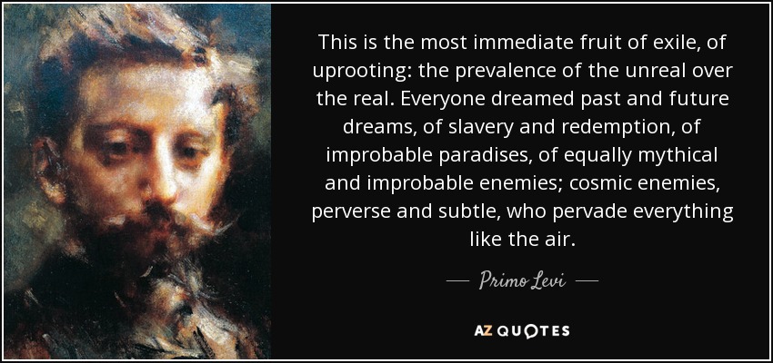 This is the most immediate fruit of exile, of uprooting: the prevalence of the unreal over the real. Everyone dreamed past and future dreams, of slavery and redemption, of improbable paradises, of equally mythical and improbable enemies; cosmic enemies, perverse and subtle, who pervade everything like the air. - Primo Levi