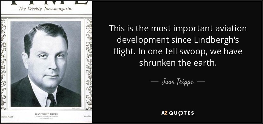 This is the most important aviation development since Lindbergh's flight. In one fell swoop, we have shrunken the earth. - Juan Trippe