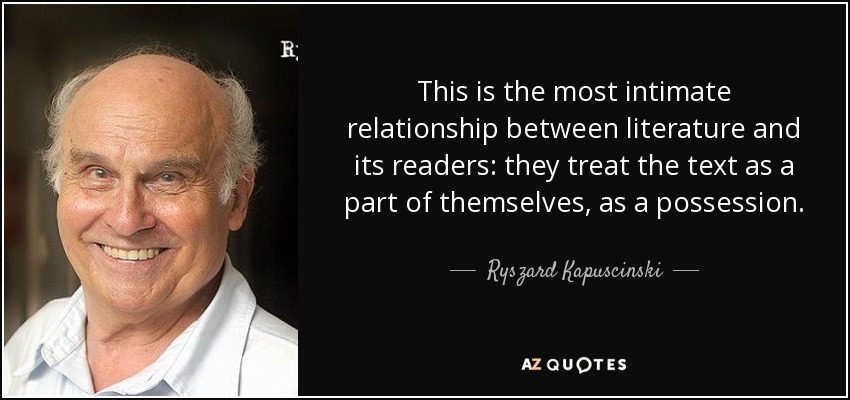 This is the most intimate relationship between literature and its readers: they treat the text as a part of themselves, as a possession. - Ryszard Kapuscinski