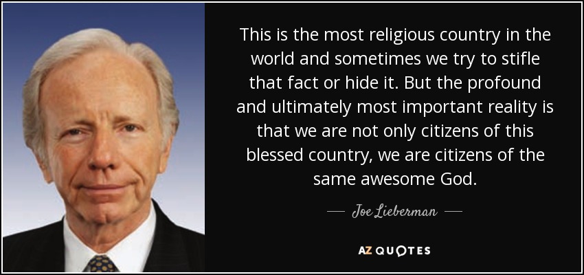 This is the most religious country in the world and sometimes we try to stifle that fact or hide it. But the profound and ultimately most important reality is that we are not only citizens of this blessed country, we are citizens of the same awesome God. - Joe Lieberman